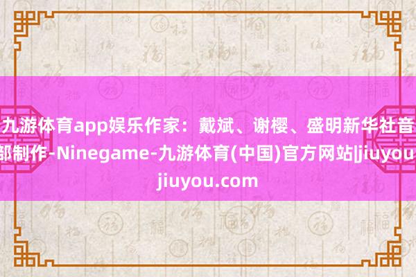 九游体育app娱乐　　作家：戴斌、谢樱、盛明　　新华社音视频部制作-Ninegame-九游体育(中国)官方网站|jiuyou.com