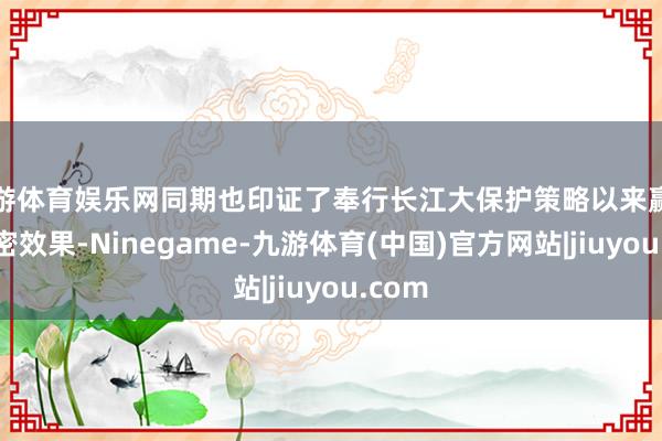 九游体育娱乐网同期也印证了奉行长江大保护策略以来赢得的邃密效果-Ninegame-九游体育(中国)官方网站|jiuyou.com