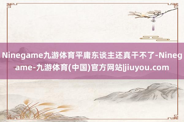 Ninegame九游体育平庸东谈主还真干不了-Ninegame-九游体育(中国)官方网站|jiuyou.com