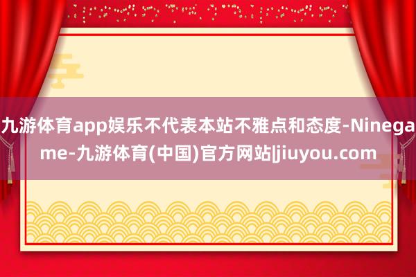 九游体育app娱乐不代表本站不雅点和态度-Ninegame-九游体育(中国)官方网站|jiuyou.com