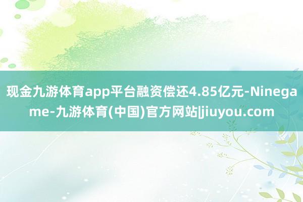 现金九游体育app平台融资偿还4.85亿元-Ninegame-九游体育(中国)官方网站|jiuyou.com