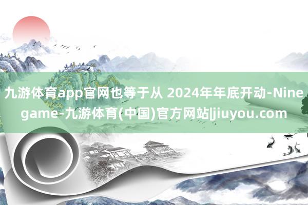 九游体育app官网也等于从 2024年年底开动-Ninegame-九游体育(中国)官方网站|jiuyou.com