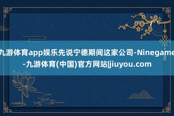 九游体育app娱乐先说宁德期间这家公司-Ninegame-九游体育(中国)官方网站|jiuyou.com