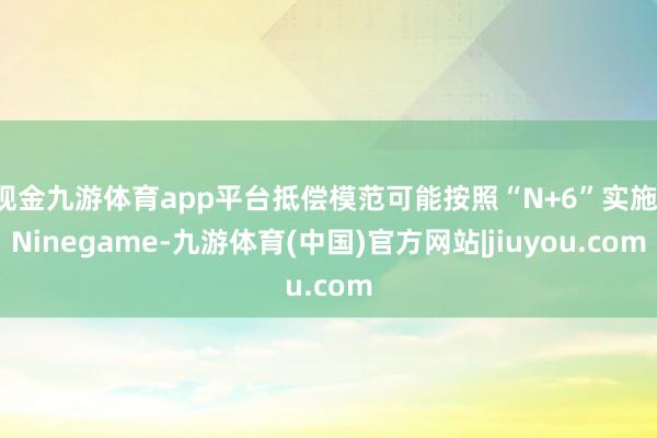现金九游体育app平台抵偿模范可能按照“N+6”实施-Ninegame-九游体育(中国)官方网站|jiuyou.com