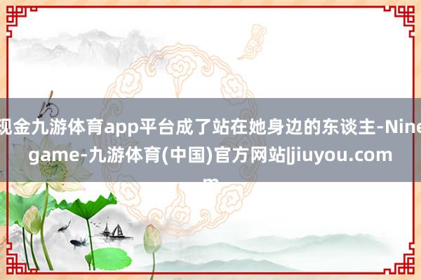 现金九游体育app平台成了站在她身边的东谈主-Ninegame-九游体育(中国)官方网站|jiuyou.com