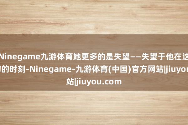 Ninegame九游体育她更多的是失望——失望于他在这个迫切的时刻-Ninegame-九游体育(中国)官方网站|jiuyou.com