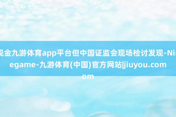 现金九游体育app平台但中国证监会现场检讨发现-Ninegame-九游体育(中国)官方网站|jiuyou.com