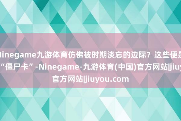Ninegame九游体育仿佛被时期淡忘的边际？这些便是据说中的“僵尸卡”-Ninegame-九游体育(中国)官方网站|jiuyou.com