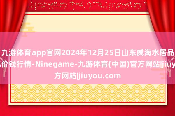 九游体育app官网2024年12月25日山东威海水居品批发市集价钱行情-Ninegame-九游体育(中国)官方网站|jiuyou.com
