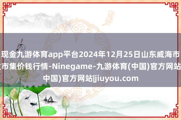 现金九游体育app平台2024年12月25日山东威海市农副居品批发市集价钱行情-Ninegame-九游体育(中国)官方网站|jiuyou.com