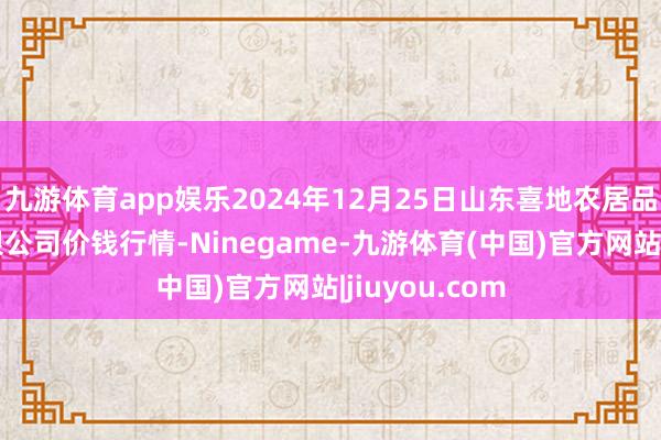 九游体育app娱乐2024年12月25日山东喜地农居品阛阓措置有限公司价钱行情-Ninegame-九游体育(中国)官方网站|jiuyou.com