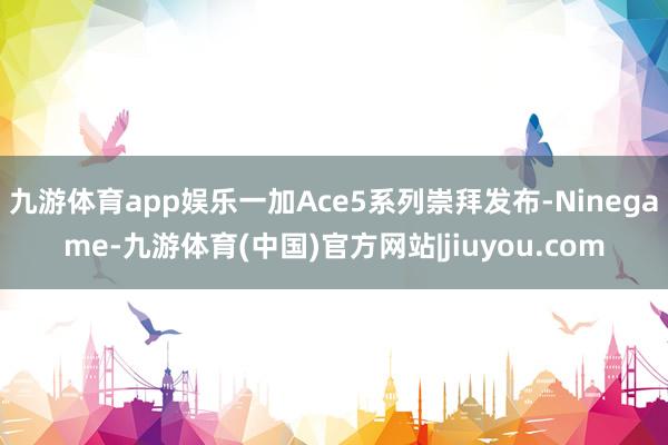 九游体育app娱乐一加Ace5系列崇拜发布-Ninegame-九游体育(中国)官方网站|jiuyou.com