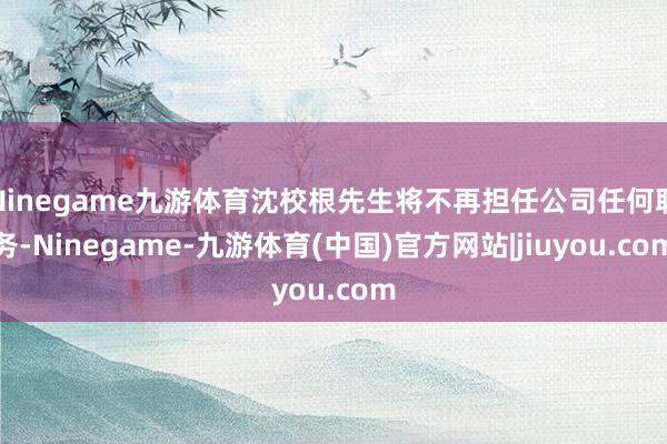Ninegame九游体育沈校根先生将不再担任公司任何职务-Ninegame-九游体育(中国)官方网站|jiuyou.com