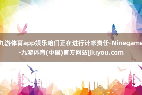 九游体育app娱乐咱们正在进行计帐责任-Ninegame-九游体育(中国)官方网站|jiuyou.com