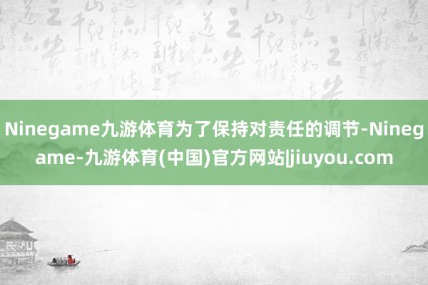 Ninegame九游体育为了保持对责任的调节-Ninegame-九游体育(中国)官方网站|jiuyou.com
