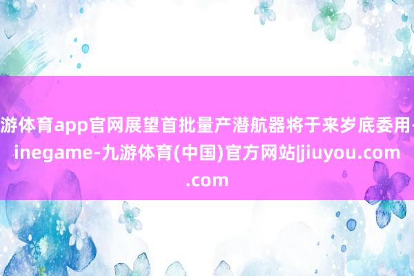 九游体育app官网展望首批量产潜航器将于来岁底委用-Ninegame-九游体育(中国)官方网站|jiuyou.com