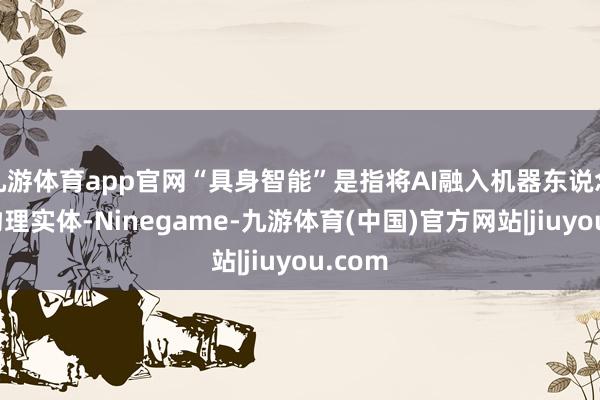 九游体育app官网“具身智能”是指将AI融入机器东说念主等物理实体-Ninegame-九游体育(中国)官方网站|jiuyou.com
