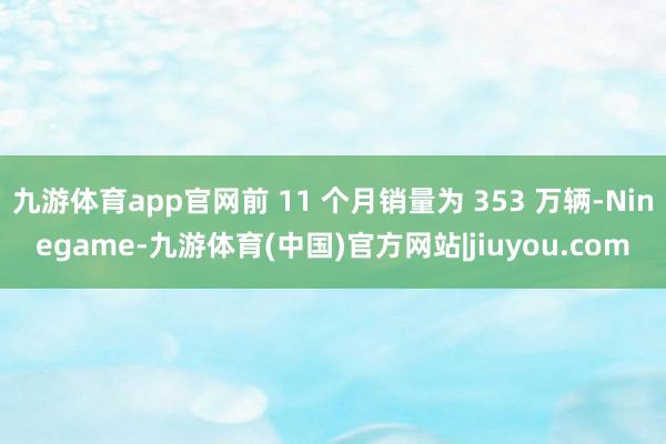 九游体育app官网前 11 个月销量为 353 万辆-Ninegame-九游体育(中国)官方网站|jiuyou.com