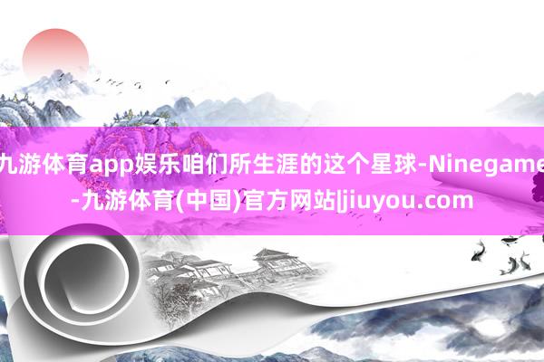 九游体育app娱乐咱们所生涯的这个星球-Ninegame-九游体育(中国)官方网站|jiuyou.com