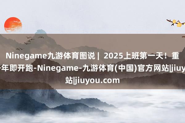 Ninegame九游体育图说 |  2025上班第一天！重心工程开年即开跑-Ninegame-九游体育(中国)官方网站|jiuyou.com