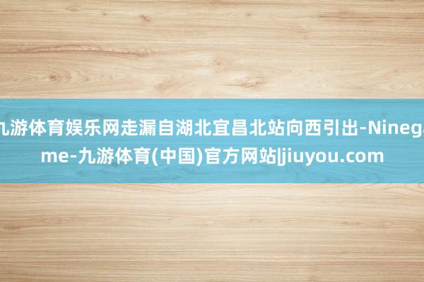 九游体育娱乐网走漏自湖北宜昌北站向西引出-Ninegame-九游体育(中国)官方网站|jiuyou.com