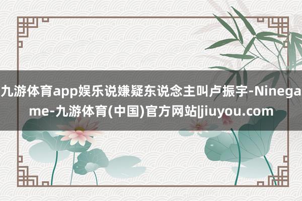 九游体育app娱乐说嫌疑东说念主叫卢振宇-Ninegame-九游体育(中国)官方网站|jiuyou.com