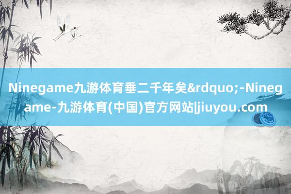 Ninegame九游体育垂二千年矣&rdquo;-Ninegame-九游体育(中国)官方网站|jiuyou.com