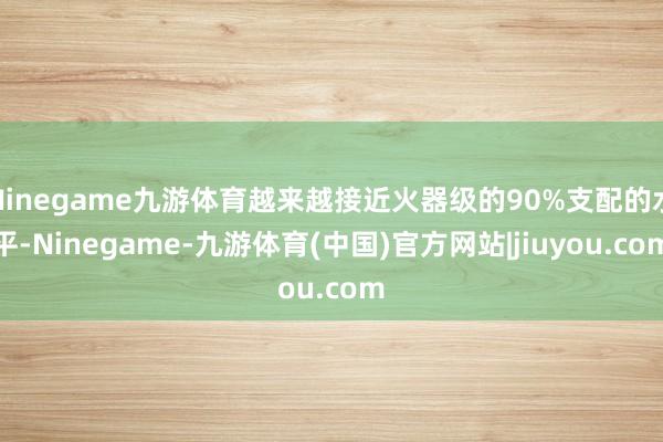 Ninegame九游体育越来越接近火器级的90%支配的水平-Ninegame-九游体育(中国)官方网站|jiuyou.com