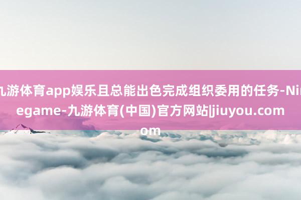 九游体育app娱乐且总能出色完成组织委用的任务-Ninegame-九游体育(中国)官方网站|jiuyou.com