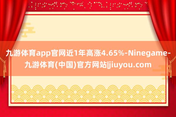 九游体育app官网近1年高涨4.65%-Ninegame-九游体育(中国)官方网站|jiuyou.com