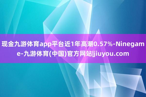 现金九游体育app平台近1年高潮0.57%-Ninegame-九游体育(中国)官方网站|jiuyou.com