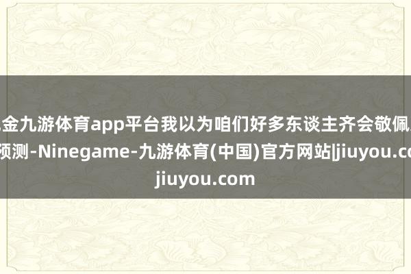 现金九游体育app平台我以为咱们好多东谈主齐会敬佩这个预测-Ninegame-九游体育(中国)官方网站|jiuyou.com