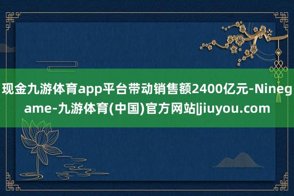 现金九游体育app平台带动销售额2400亿元-Ninegame-九游体育(中国)官方网站|jiuyou.com