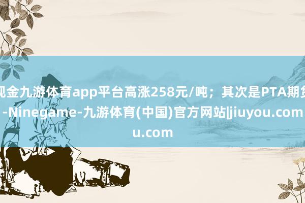 现金九游体育app平台高涨258元/吨；其次是PTA期货-Ninegame-九游体育(中国)官方网站|jiuyou.com