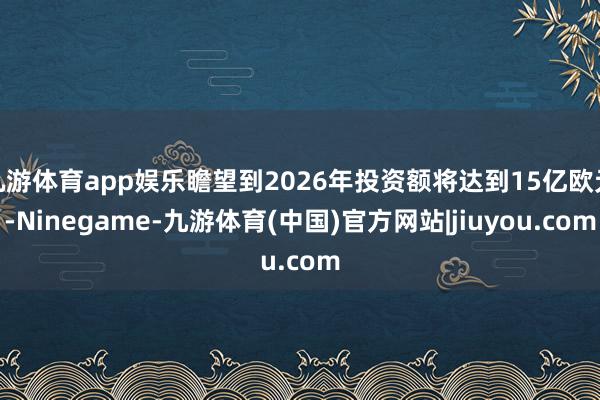 九游体育app娱乐瞻望到2026年投资额将达到15亿欧元-Ninegame-九游体育(中国)官方网站|jiuyou.com