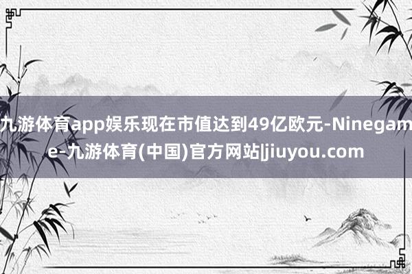 九游体育app娱乐现在市值达到49亿欧元-Ninegame-九游体育(中国)官方网站|jiuyou.com