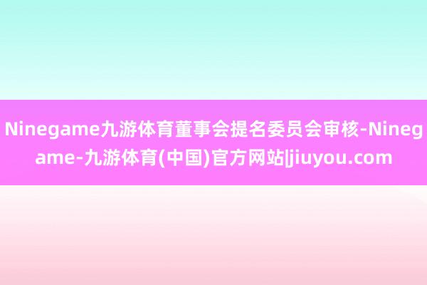 Ninegame九游体育董事会提名委员会审核-Ninegame-九游体育(中国)官方网站|jiuyou.com