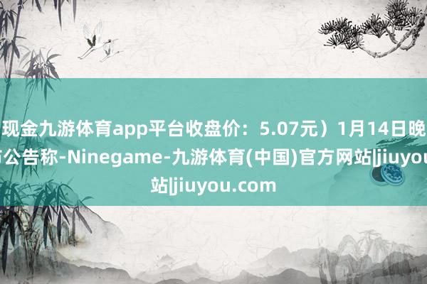 现金九游体育app平台收盘价:5.07元)1月14日晚间发布公告称-Ninegame-九游体育(中国)官方网站|jiuyou.com