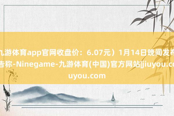 九游体育app官网收盘价：6.07元）1月14日晚间发布公告称-Ninegame-九游体育(中国)官方网站|jiuyou.com