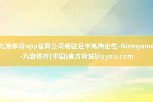 九游体育app官网公司将驻足中高端定位-Ninegame-九游体育(中国)官方网站|jiuyou.com