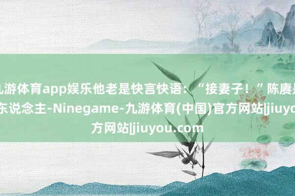 九游体育app娱乐他老是快言快语：“接妻子！”陈赓是个喜乐东说念主-Ninegame-九游体育(中国)官方网站|jiuyou.com