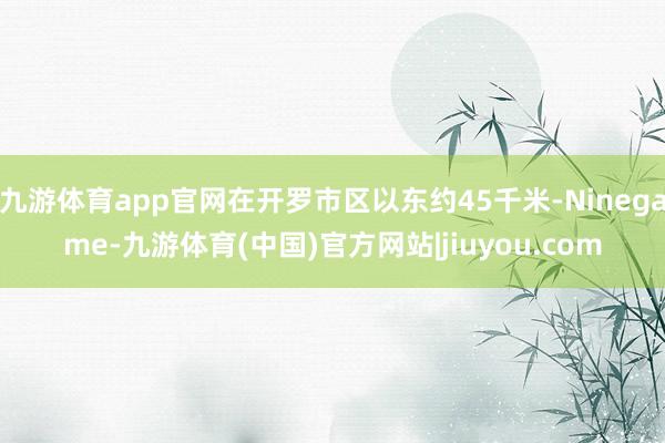 九游体育app官网在开罗市区以东约45千米-Ninegame-九游体育(中国)官方网站|jiuyou.com