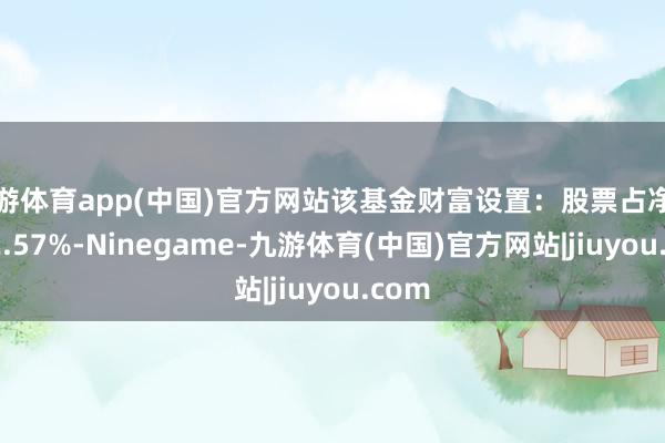 九游体育app(中国)官方网站该基金财富设置：股票占净值比92.57%-Ninegame-九游体育(中国)官方网站|jiuyou.com