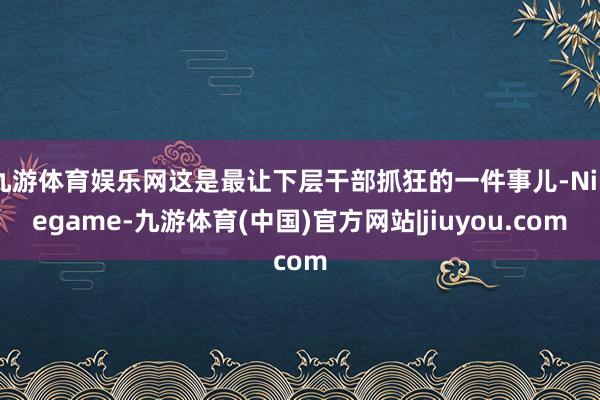 九游体育娱乐网这是最让下层干部抓狂的一件事儿-Ninegame-九游体育(中国)官方网站|jiuyou.com
