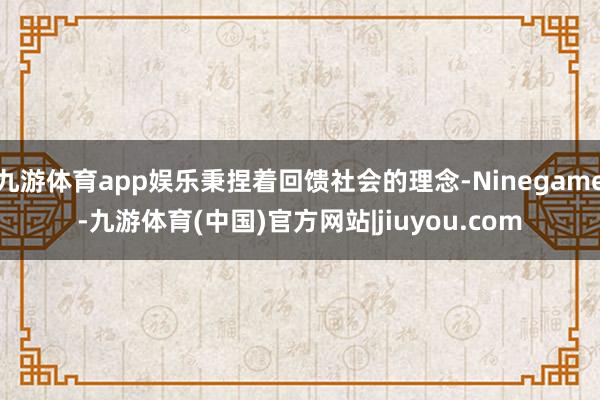 九游体育app娱乐秉捏着回馈社会的理念-Ninegame-九游体育(中国)官方网站|jiuyou.com