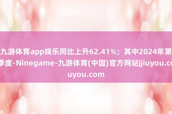 九游体育app娱乐同比上升62.41%；其中2024年第三季度-Ninegame-九游体育(中国)官方网站|jiuyou.com