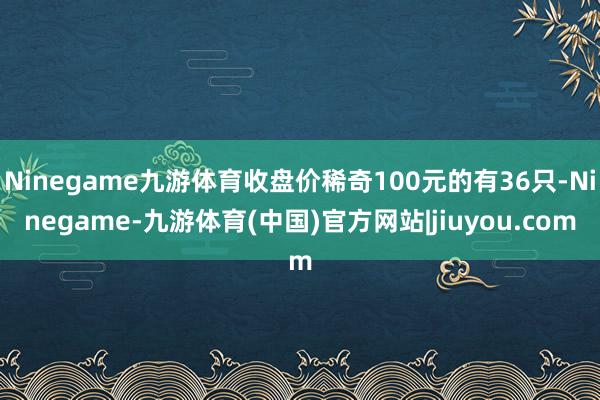 Ninegame九游体育收盘价稀奇100元的有36只-Ninegame-九游体育(中国)官方网站|jiuyou.com