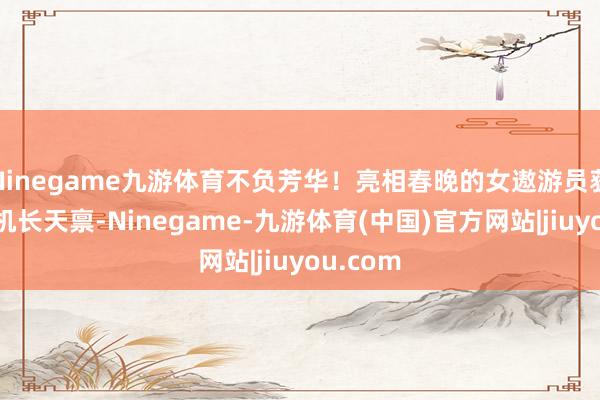 Ninegame九游体育不负芳华！亮相春晚的女遨游员获得二级机长天禀-Ninegame-九游体育(中国)官方网站|jiuyou.com