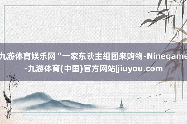 九游体育娱乐网“一家东谈主组团来购物-Ninegame-九游体育(中国)官方网站|jiuyou.com
