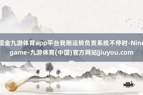 现金九游体育app平台我刚运转负责系统不停时-Ninegame-九游体育(中国)官方网站|jiuyou.com